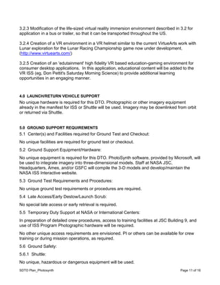 SDTO Plan_Photosynth Page 11 of 16
3.2.3 Modification of the life-sized virtual reality immersion environment described in 3.2 for
application in a bus or trailer, so that it can be transported throughout the US.
3.2.4 Creation of a VR environment in a VR helmet similar to the current VirtueArts work with
Lunar exploration for the Lunar Racing Championship game now under development.
(http://www.virtuearts.com/)
3.2.5 Creation of an 'edutainment' high fidelity VR based education-gaming environment for
consumer desktop applications. In this application, educational content will be added to the
VR ISS (eg, Don Pettit's Saturday Morning Science) to provide additional learning
opportunities in an engaging manner.
4.0 LAUNCH/RETURN VEHICLE SUPPORT
No unique hardware is required for this DTO. Photographic or other imagery equipment
already in the manifest for ISS or Shuttle will be used. Imagery may be downlinked from orbit
or returned via Shuttle.
5.0 GROUND SUPPORT REQUIREMENTS
5.1 Center(s) and Facilities required for Ground Test and Checkout:
No unique facilities are required for ground test or checkout.
5.2 Ground Support Equipment/Hardware:
No unique equipment is required for this DTO. PhotoSynth software, provided by Microsoft, will
be used to integrate imagery into three-dimensional models. Staff at NASA JSC,
Headquarters, Ames, and/or GSFC will compile the 3-D models and develop/maintain the
NASA ISS Interactive website.
5.3 Ground Test Requirements and Procedures:
No unique ground test requirements or procedures are required.
5.4 Late Access/Early Destow/Launch Scrub:
No special late access or early retrieval is required.
5.5 Temporary Duty Support at NASA or International Centers:
In preparation of detailed crew procedures, access to training facilities at JSC Building 9, and
use of ISS Program Photographic hardware will be required.
No other unique access requirements are envisioned. PI or others can be available for crew
training or during mission operations, as required.
5.6 Ground Safety:
5.6.1 Shuttle:
No unique, hazardous or dangerous equipment will be used.
 