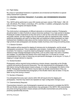 SDTO Plan_Photosynth Page 13 of 16
6.4 Flight Safety:
No unique or specialized hardware or operations are envisioned and therefore no special
safety assessment is planned.
7.0 LOCATION, DURATION, FREQUENCY, PLACARDS, AND CREWMEMBERS REQUIRED
7.1 Location:
This SDTO will be performed in every ISS module and open volume: FGB, Node 1, SM, US
Lab, US Airlock, Pirs, Node 2, Columbus, ATV, and Kibo. In addition, photography may take
place in Soyuz, Progress and Space Shuttle.
7.1.1 Priorities
The chief priority in photography of different elements is minimized crewtime. Photographs
should be taken in order of priority to reduce time/crew workload. It is a high priority to develop
PhotoSynth models of elements as they first arrive in orbit as this is the time of peak media
and public interest, and the imagery may be of particular value for operational uses. However
additional photographs will need to be taken later and additional models developed as major
hardware/rack installations take place and the module interiors are reconfigured. It is also a
high priority to take photographs and develop models of primary crew living and working areas.
7.1.2 Session Duration:
TBD crewtime will be required for staging of volumes prior to photography, and for actual
photographic procedures. Time is dependent upon location, module size, and timing during the
increment. For instance, it would be ideal to photograph modules when they have been
cleared of major stowage blockages during times, such as when major new racks or facilities
are installed. It is estimated that session time could range from 15 minutes for a small
module/element that is clear of obscuring non-permanent blockages, to as long as 1-2 hours, if
staging of a larger element is required.
7.2 Docked Duration:
Photography will be required during rendezvous mission phases, especially as the Shuttle
undocks and performs fly-around maneuvers. The only requirements for photography of the
ISS interior during Shuttle-docked mission phases, is in order to photograph the interior of the
MPLM. Photography of the ISS interior may be taken by Shuttle crewmembers if they are
available. It is recommended that photography of the Shuttle interior also be taken. It may be
taken at any time during a mission.
7.3 Number of Sessions:
It is anticipated that every open volume within ISS will require time for staging and
photography. Volumes may need to be repeated as major configuration changes occur.
7.4 Crewmember(s) Required:
Crewmembers trained in use of photographic equipment are required to complete this SDTO.
ISS and Shuttle crewmembers crewmembers may participate in this SDTO. ISS crewmembers
are prime during long duration mission phases and Shuttle crewmembers are prime during
proximity operations/fly-arounds.
 