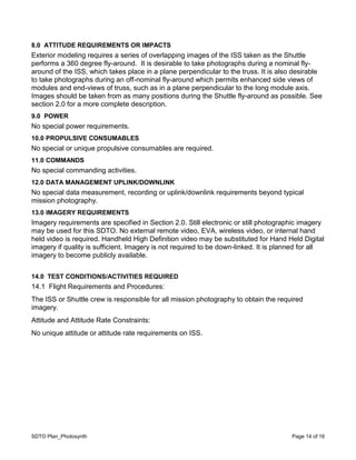 SDTO Plan_Photosynth Page 14 of 16
8.0 ATTITUDE REQUIREMENTS OR IMPACTS
Exterior modeling requires a series of overlapping images of the ISS taken as the Shuttle
performs a 360 degree fly-around. It is desirable to take photographs during a nominal fly-
around of the ISS, which takes place in a plane perpendicular to the truss. It is also desirable
to take photographs during an off-nominal fly-around which permits enhanced side views of
modules and end-views of truss, such as in a plane perpendicular to the long module axis.
Images should be taken from as many positions during the Shuttle fly-around as possible. See
section 2.0 for a more complete description.
9.0 POWER
No special power requirements.
10.0 PROPULSIVE CONSUMABLES
No special or unique propulsive consumables are required.
11.0 COMMANDS
No special commanding activities.
12.0 DATA MANAGEMENT UPLINK/DOWNLINK
No special data measurement, recording or uplink/downlink requirements beyond typical
mission photography.
13.0 IMAGERY REQUIREMENTS
Imagery requirements are specified in Section 2.0. Still electronic or still photographic imagery
may be used for this SDTO. No external remote video, EVA, wireless video, or internal hand
held video is required. Handheld High Definition video may be substituted for Hand Held Digital
imagery if quality is sufficient. Imagery is not required to be down-linked. It is planned for all
imagery to become publicly available.
14.0 TEST CONDITIONS/ACTIVITIES REQUIRED
14.1 Flight Requirements and Procedures:
The ISS or Shuttle crew is responsible for all mission photography to obtain the required
imagery.
Attitude and Attitude Rate Constraints:
No unique attitude or attitude rate requirements on ISS.
 