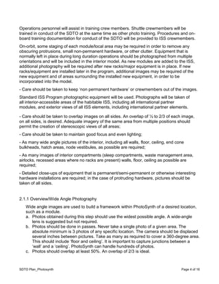 SDTO Plan_Photosynth Page 4 of 16
Operations personnel will assist in training crew members. Shuttle crewmembers will be
trained in conduct of the SDTO at the same time as other photo training. Procedures and on-
board training documentation for conduct of the SDTO will be provided to ISS crewmembers.
On-orbit, some staging of each module/local area may be required in order to remove any
obscuring protrusions, small non-permanent hardware, or other clutter. Equipment that is
normally left in place during long duration operations should be photographed from multiple
orientations and will be included in the interior model. As new modules are added to the ISS,
additional photography will be required after new racks/major equipment is in place. If new
racks/equipment are installed later in the program, additional images may be required of the
new equipment and of areas surrounding the installed new equipment, in order to be
incorporated into the model.
- Care should be taken to keep ‘non permanent hardware’ or crewmembers out of the images.
Standard ISS Program photographic equipment will be used. Photographs will be taken of
all interior-accessible areas of the habitable ISS, including all international partner
modules, and exterior views of all ISS elements, including international partner elements.
- Care should be taken to overlap images on all sides. An overlap of ½ to 2/3 of each image,
on all sides, is desired. Adequate imagery of the same area from multiple positions should
permit the creation of stereoscopic views of all areas;
- Care should be taken to maintain good focus and even lighting;
- As many wide angle pictures of the interior, including all walls, floor, ceiling, end cone
bulkheads, hatch areas, node vestibules, as possible are required;
- As many images of interior compartments (sleep compartments, waste management area,
airlocks, recessed areas where no racks are present) walls, floor, ceiling as possible are
required;
- Detailed close-ups of equipment that is permanent/semi-permanent or otherwise interesting
hardware installations are required; in the case of protruding hardware, pictures should be
taken of all sides.
2.1.1 Overview/Wide Angle Photography
Wide angle images are used to build a framework within PhotoSynth of a desired location,
such as a module.
a. Photos obtained during this step should use the widest possible angle. A wide-angle
lens is suggested but not required.
b. Photos should be done in passes. Never take a single photo of a given area. The
absolute minimum is 3 photos of any specific location. The camera should be displaced
several inches between pictures. Take as many as required to cover a 360-degree area.
This should include ‘floor and ceiling’. It is important to capture junctions between a
‘wall’ and a ‘ceiling’. PhotoSynth can handle hundreds of photos.
c. Photos should overlap at least 50%. An overlap of 2/3 is ideal.
 
