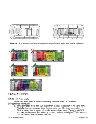 SDTO Plan_Photosynth Page 5 of 16
Figure 2.1.1-2. Examples
2.1.2 Detail Photography
In this step those items of interest/protruding hardware from 2.1.1 are to be
photographed individually
a. Items cannot be more than 50% larger than another photograph of the same item.
PhotoSynth won’t recognize items that are more than 50% larger or smaller.
b. Photograph an item in stages. First take a zoomed out photo. Then zoom in 50%
and take another photo. From there you can zoom in repeatedly by 50% increments
until the desired level of detail is reached.
Figure 2.1-1. A series of overlapping images are taken of interior walls, floor, ceiling, endcones.
.
 