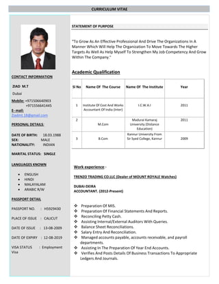 CURRICULUM VITAE
CONTACT INFORMATION
ZIAD M.T
Dubai
Mobile: +971506640903
+971556641445
E- mail:
Ziadmt.18@gmail.com
PERSONAL DETAILS:
DATE OF BIRTH: 18.03.1988
SEX: MALE
NATIONALITY: INDIAN
MARITAL STATUS: SINGLE
LANGUAGES KNOWN
 ENGLISH
 HINDI
 MALAYALAM
 ARABIC R/W
PASSPORT DETAIL
PASSPORT NO. : H5929430
PLACE OF ISSUE : CALICUT
DATE OF ISSUE : 13-08-2009
DATE OF EXPIRY : 12-08-2019
VISA STATUS : Employment
Visa
STATEMENT OF PURPOSE
“To Grow As An Effective Professional And Drive The Organizations In A
Manner Which Will Help The Organization To Move Towards The Higher
Targets As Well As Help Myself To Strengthen My Job Competency And Grow
Within The Company."
Academic Qualification
Sl No Name Of The Course Name Of The Institute Year
1 Institute Of Cost And Works
Accountant Of India (Inter)
I.C.W.A.I 2011
2
M.Com
Madurai Kamaraj
University (Distance
Education)
2011
3 B.Com
Kannur University From
Sir Syed College, Kannur 2009
Work experience:-
TRENZO TRADING CO.LLC (Dealer of MOUNT ROYALE Watches)
DUBAI-DEIRA
ACCOUNTANT. (2012-Present)
 Preparation Of MIS.
 Preparation Of Financial Statements And Reports.
 Reconciling Petty Cash.
 Assisting Internal/External Auditors With Queries.
 Balance Sheet Reconciliations.
 Salary Entry And Reconciliation.
 Managed accounts payable, accounts receivable, and payroll
departments.
 Assisting In The Preparation Of Year End Accounts.
 Verifies And Posts Details Of Business Transactions To Appropriate
Ledgers And Journals.
 