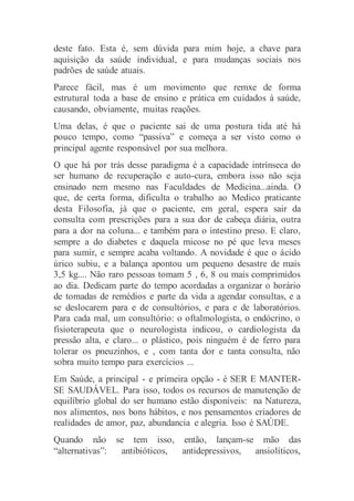 deste fato. Esta é, sem dúvida para mim hoje, a chave para
aquisição da saúde individual, e para mudanças sociais nos
padrões de saúde atuais.
Parece fácil, mas é um movimento que remxe de forma
estrutural toda a base de ensino e prática em cuidados à saúde,
causando, obviamente, muitas reações.
Uma delas, é que o paciente sai de uma postura tida até há
pouco tempo, como “passiva” e começa a ser visto como o
principal agente responsável por sua melhora.
O que há por trás desse paradigma é a capacidade intrínseca do
ser humano de recuperação e auto-cura, embora isso não seja
ensinado nem mesmo nas Faculdades de Medicina...ainda. O
que, de certa forma, dificulta o trabalho ao Medico praticante
desta Filosofia, já que o paciente, em geral, espera sair da
consulta com prescrições para a sua dor de cabeça diária, outra
para a dor na coluna... e também para o intestino preso. E claro,
sempre a do diabetes e daquela micose no pé que leva meses
para sumir, e sempre acaba voltando. A novidade é que o ácido
úrico subiu, e a balança apontou um pequeno desastre de mais
3,5 kg.... Não raro pessoas tomam 5 , 6, 8 ou mais comprimidos
ao dia. Dedicam parte do tempo acordadas a organizar o horário
de tomadas de remédios e parte da vida a agendar consultas, e a
se deslocarem para e de consultórios, e para e de laboratórios.
Para cada mal, um consultório: o oftalmologista, o endócrino, o
fisioterapeuta que o neurologista indicou, o cardiologista da
pressão alta, e claro... o plástico, pois ninguém é de ferro para
tolerar os pneuzinhos, e , com tanta dor e tanta consulta, não
sobra muito tempo para exercícios ...
Em Saúde, a principal - e primeira opção - é SER E MANTER-
SE SAUDÁVEL. Para isso, todos os recursos de manutenção de
equilíbrio global do ser humano estão disponíveis: na Natureza,
nos alimentos, nos bons hábitos, e nos pensamentos criadores de
realidades de amor, paz, abundancia e alegria. Isso é SAÚDE.
Quando não se tem isso, então, lançam-se mão das
“alternativas”: antibióticos, antidepressivos, ansiolíticos,
 