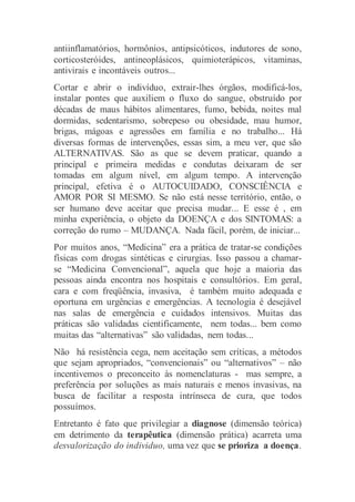 antiinflamatórios, hormônios, antipsicóticos, indutores de sono,
corticosteróides, antineoplásicos, quimioterápicos, vitaminas,
antivirais e incontáveis outros...
Cortar e abrir o indivíduo, extrair-lhes órgãos, modificá-los,
instalar pontes que auxiliem o fluxo do sangue, obstruído por
décadas de maus hábitos alimentares, fumo, bebida, noites mal
dormidas, sedentarismo, sobrepeso ou obesidade, mau humor,
brigas, mágoas e agressões em família e no trabalho... Há
diversas formas de intervenções, essas sim, a meu ver, que são
ALTERNATIVAS. São as que se devem praticar, quando a
principal e primeira medidas e condutas deixaram de ser
tomadas em algum nível, em algum tempo. A intervenção
principal, efetiva é o AUTOCUIDADO, CONSCIÊNCIA e
AMOR POR SI MESMO. Se não está nesse território, então, o
ser humano deve aceitar que precisa mudar... E esse é , em
minha experiência, o objeto da DOENÇA e dos SINTOMAS: a
correção do rumo – MUDANÇA. Nada fácil, porém, de iniciar...
Por muitos anos, “Medicina” era a prática de tratar-se condições
físicas com drogas sintéticas e cirurgias. Isso passou a chamar-
se “Medicina Convencional”, aquela que hoje a maioria das
pessoas ainda encontra nos hospitais e consultórios. Em geral,
cara e com freqüência, invasiva, é também muito adequada e
oportuna em urgências e emergências. A tecnologia é desejável
nas salas de emergência e cuidados intensivos. Muitas das
práticas são validadas cientificamente, nem todas... bem como
muitas das “alternativas” são validadas, nem todas...
Não há resistência cega, nem aceitação sem críticas, a métodos
que sejam apropriados, “convencionais” ou “alternativos” – não
incentivemos o preconceito às nomenclaturas - mas sempre, a
preferência por soluções as mais naturais e menos invasivas, na
busca de facilitar a resposta intrínseca de cura, que todos
possuímos.
Entretanto é fato que privilegiar a diagnose (dimensão teórica)
em detrimento da terapêutica (dimensão prática) acarreta uma
desvalorização do individuo, uma vez que se prioriza a doença.
 