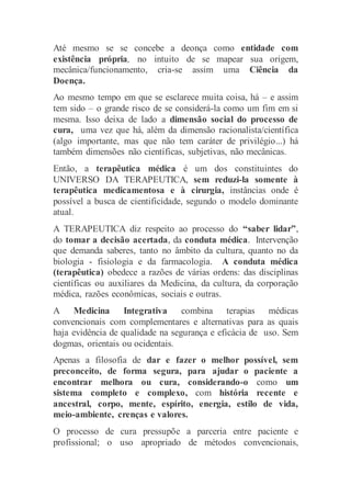 Até mesmo se se concebe a deonça como entidade com
existência própria, no intuito de se mapear sua origem,
mecânica/funcionamento, cria-se assim uma Ciência da
Doença.
Ao mesmo tempo em que se esclarece muita coisa, há – e assim
tem sido – o grande risco de se considerá-la como um fim em si
mesma. Isso deixa de lado a dimensão social do processo de
cura, uma vez que há, além da dimensão racionalista/científica
(algo importante, mas que não tem caráter de privilégio...) há
também dimensões não científicas, subjetivas, não mecânicas.
Então, a terapêutica médica é um dos constituintes do
UNIVERSO DA TERAPEUTICA, sem reduzi-la somente à
terapêutica medicamentosa e à cirurgia, instâncias onde é
possível a busca de cientificidade, segundo o modelo dominante
atual.
A TERAPEUTICA diz respeito ao processo do “saber lidar”,
do tomar a decisão acertada, da conduta médica. Intervenção
que demanda saberes, tanto no âmbito da cultura, quanto no da
biologia - fisiologia e da farmacologia. A conduta médica
(terapêutica) obedece a razões de várias ordens: das disciplinas
científicas ou auxiliares da Medicina, da cultura, da corporação
médica, razões econômicas, sociais e outras.
A Medicina Integrativa combina terapias médicas
convencionais com complementares e alternativas para as quais
haja evidência de qualidade na segurança e eficácia de uso. Sem
dogmas, orientais ou ocidentais.
Apenas a filosofia de dar e fazer o melhor possível, sem
preconceito, de forma segura, para ajudar o paciente a
encontrar melhora ou cura, considerando-o como um
sistema completo e complexo, com história recente e
ancestral, corpo, mente, espírito, energia, estilo de vida,
meio-ambiente, crenças e valores.
O processo de cura pressupõe a parceria entre paciente e
profissional; o uso apropriado de métodos convencionais,
 