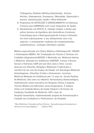 (Tabagismo, Diabetes Mellitus, Hipertensão, Artrose,
Artrites, Osteoporose, Enxaqueca, Obesidade, Depressão e
outras), Humanização, Saúde e Meio Ambiente.
8.  Programas de DETECÇÃO E GERENCIAMENTO em Doenças
Crônicas para EMPRESAS com visao integrative de Saúde. 
9. Atendimento em PSYCH-K, método simples e direto que
utiliza técnicas de Equilibrio dos Hemisférios Cerebrais,
Cinesiologia para a Reprogramação de Crenças limitantes
em nível subconsciente e seu alinhamento com o Eu
superior, e consequente mudança de comportamentos
autodestrutivos, evolução individual e global.
Médica especializada em Clínica Médica e Nefrologia (HC-FMUSP)
e Homeopatia (IBEPH). Pós Graduação em Teorias e Técnicas em
Cuidados Integrativos(UNIFESP) e Mestrado em Medicina Interna
e Medicina Baseada em Evidências (UNIFESP). Cursou Ciências
Sociais e Humanas (USP) por por dois anos e meio. Cursos
diversos em Filosofia, Religiões, Medicinas Tradicionais e
membro há um ano de Grupos de Estudo em Astrologia Médica &
Astrodiagnose, Filosofias Cristãs e Xamanismo. Lecionou
Medicina BAseada em Evidências por 12 anos na Escola Paulista
de Medicina. Dez anos na indústria farmacêutica/biotecnológica
multinacional como executiva em Pesquisa Clínica e Suporte
Técnico Médico em diferentes áreas terapeuticas. É médica
clínica em Unidade Básica de Saúde Integral e de Ensino da
Fundação Faculdade de Medicina-USP e atua no
Hospital Samaritano, implementando projeto de Humanização e
Cuidado aos Cuidadores e Profissionais do Hospital.
“Boa Medicina é baseada em boa Ciência : baseada em questionamentos e
aberta a novos paradigmas.” - Andrew Weil
 