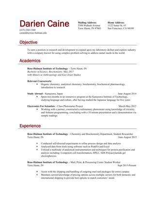 Darien Caine(415) 244-1340
cainedd@rose-hulman.edu
Mailing Address:
5500 Wabash Avenue
Terre Haute, IN 47803
Home Address:
1122 Sutter St. #3
San Francisco, CA 94109
Objective
To earn a position in research and development to expand upon my laboratory skillset and explore industry
with a company known for using complex-problem solving to address unmet needs in the world.
Academics
Rose-Hulman Institute of Technology – Terre Haute, IN
Bachelor of Science, Biochemistry, May 2017
with Minors in Anthropology and East Asian Studies
Relevant Coursework:
 Organic chemistry, analytical chemistry, biochemistry, biochemical pharmacology,
introduction to research
Study Abroad – Kanazawa, Japan June-August 2014
 Spent two months in an immersive program at the Kanazawa Institute of Technology,
studying language and culture, after having studied the Japanese language for five years
Electronics For Scientists – Class Photometer Project March-May 2015
 Working with a partner, constructed a rudimentary photometer using knowledge of circuitry
and Arduino programming, concluding with a 10 minute presentation and a demonstration via
sample readings
Experience
Rose-Hulman Institute of Technology – Chemistry and Biochemistry Department, Student Researcher
Terre Haute, IN June-August 2015
 Conducted self-directed experiments to refine process design and data analysis
 Analyzed data from trials using software such as PeakFit and Excel
 Utilized a multitude of analytical instrumentation and techniques for protein purification and
analysis including: Competent cell transformation, HPLC, SDS Polyacrylamide gel
electrophoresis
Rose-Hulman Institute of Technology – Mail, Print, & Processing Center Student Worker
Terre Haute, IN Sept 2015-Present
 Assist with the shipping and handling of outgoing mail and packages for entire campus
 Maintain current knowledge of pricing options across multiple carriers for both domestic and
international shipping to provide best options to match customers’ needs
 