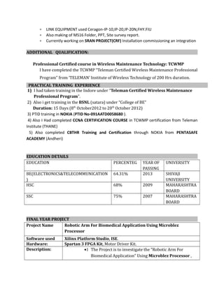 • LINK EQUIPMENT used Ceragon-IP-10,IP-20,IP-20N,FHY.FIU
• Also making of MS16 Folder, PPT, Site survey report.
• Currently working on SRAN PROJECT(CRF) Installation commissioning an integration
ADDITIONAL QUALIFICATION:
Professional Certified course in Wireless Maintenance Technology: TCWMP
I have completed the TCWMP “Teleman Certified Wireless Maintenance Professional
Program” from ‘TELEMAN’ Institute of Wireless Technology of 200 Hrs duration.
PRACTICAL TRAINING EXPERIENCE
1) I had taken training in the Indore under “Teleman Certified Wireless Maintenance
Professional Program”.
2) Also i get training in the BSNL (satara) under “College of BE”
Duration: 15 Days (8th
October2012 to 20th
October 2012)
3) PTID training in NOKIA (PTID No-091AATD0058680 ).
4) Also I Had completed CCNA CERTIFICATION COURSE in TCWMP certification from Teleman
Institute (THANE)
5) Also completed CBTHR Training and Certification through NOKIA from PENTASAFE
ACADEMY (Andheri)
EDUCATION DETAILS
EDUCATION PERCENTEG YEAR OF
PASSING
UNIVERSITY
BE(ELECTRONICS&TELECOMMUNICATION
)
64.31% 2013 SHIVAJI
UNIVERSITY
HSC 68% 2009 MAHARASHTRA
BOARD
SSC 75% 2007 MAHARASHTRA
BOARD
FINAL YEAR PROJECT
Project Name Robotic Arm For Biomedical Application Using Microblez
Processor
Software used Xilinx Platform Studio, ISE.
Hardware: Spartan 3 FPGA Kit, Motor Driver Kit.
Description: •1 The Project is to investigate the “Robotic Arm For
Biomedical Application” Using Microblez Processor ,
 