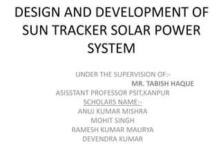 DESIGN AND DEVELOPMENT OF
SUN TRACKER SOLAR POWER
SYSTEM
UNDER THE SUPERVISION OF:-
MR. TABISH HAQUE
ASISSTANT PROFESSOR PSIT,KANPUR
SCHOLARS NAME:-
ANUJ KUMAR MISHRA
MOHIT SINGH
RAMESH KUMAR MAURYA
DEVENDRA KUMAR
 