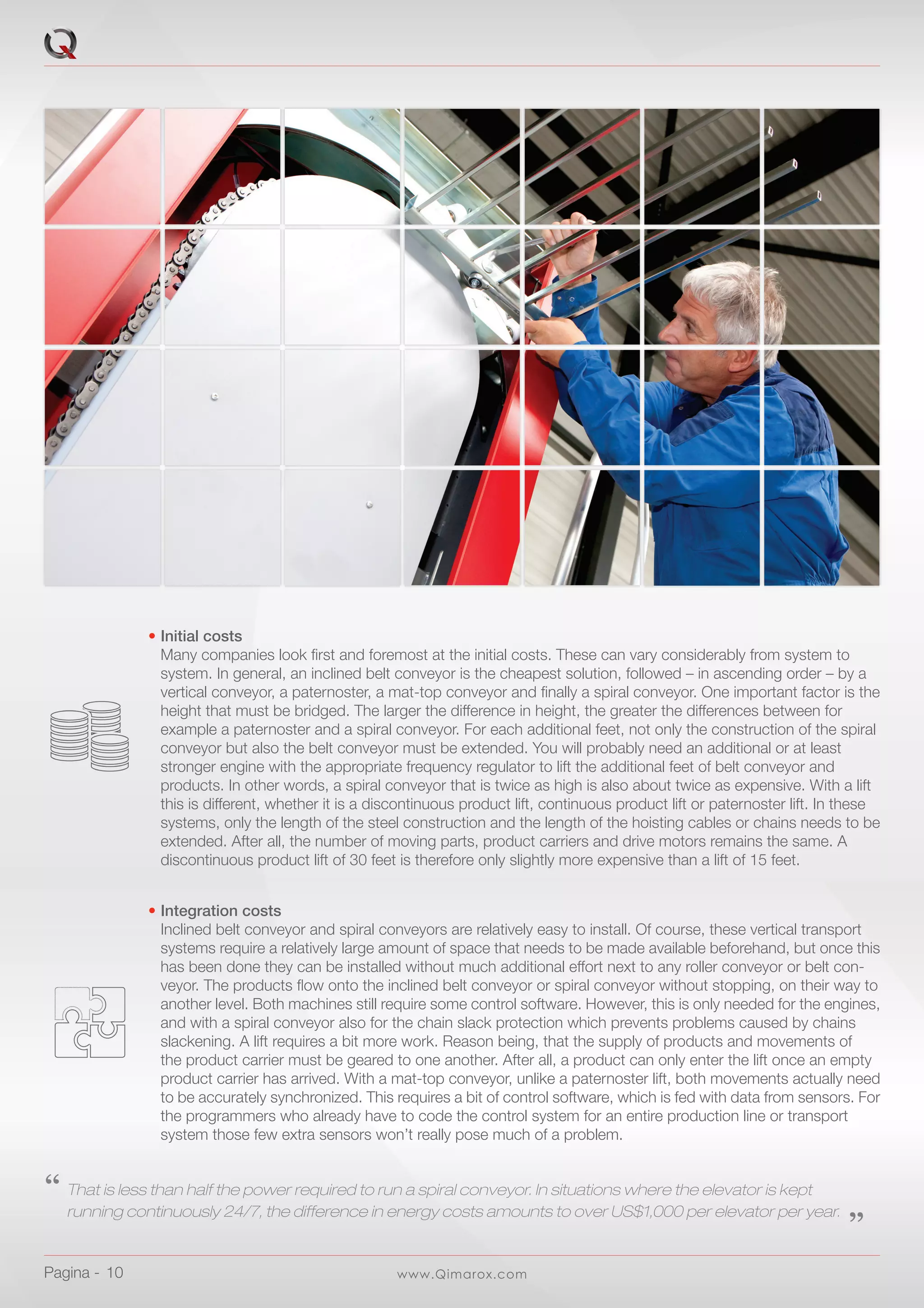 www.Qimarox.comPagina -  10
•	Integration costs
	 Inclined belt conveyor and spiral conveyors are relatively easy to install. Of course, these vertical transport 		
	 systems require a relatively large amount of space that needs to be made available beforehand, but once this
	 has been done they can be installed without much additional effort next to any roller conveyor or belt con-		
	 veyor. The products flow onto the inclined belt conveyor or spiral conveyor without stopping, on their way to
	 another level. Both machines still require some control software. However, this is only needed for the engines,
	 and with a spiral conveyor also for the chain slack protection which prevents problems caused by chains
	 slackening. A lift requires a bit more work. Reason being, that the supply of products and movements of
	 the product carrier must be geared to one another. After all, a product can only enter the lift once an empty
	 product carrier has arrived. With a mat-top conveyor, unlike a paternoster lift, both movements actually need
	 to be accurately synchronized. This requires a bit of control software, which is fed with data from sensors. For
	 the programmers who already have to code the control system for an entire production line or transport
	 system those few extra sensors won’t really pose much of a problem.
‘‘	That is less than half the power required to run a spiral conveyor. In situations where the elevator is kept
	 running continuously 24/7, the difference in energy costs amounts to over US$1,000 per elevator per year.	 ‚‚
•	Initial costs
	 Many companies look first and foremost at the initial costs. These can vary considerably from system to
	 system. In general, an inclined belt conveyor is the cheapest solution, followed – in ascending order – by a
	 vertical conveyor, a paternoster, a mat-top conveyor and finally a spiral conveyor. One important factor is the
	 height that must be bridged. The larger the difference in height, the greater the differences between for
	 example a paternoster and a spiral conveyor. For each additional feet, not only the construction of the spiral
	 conveyor but also the belt conveyor must be extended. You will probably need an additional or at least
	 stronger engine with the appropriate frequency regulator to lift the additional feet of belt conveyor and
	 products. In other words, a spiral conveyor that is twice as high is also about twice as expensive. With a lift
	 this is different, whether it is a discontinuous product lift, continuous product lift or paternoster lift. In these
	 systems, only the length of the steel construction and the length of the hoisting cables or chains needs to be
	 extended. After all, the number of moving parts, product carriers and drive motors remains the same. A
	 discontinuous product lift of 30 feet is therefore only slightly more expensive than a lift of 15 feet.
 