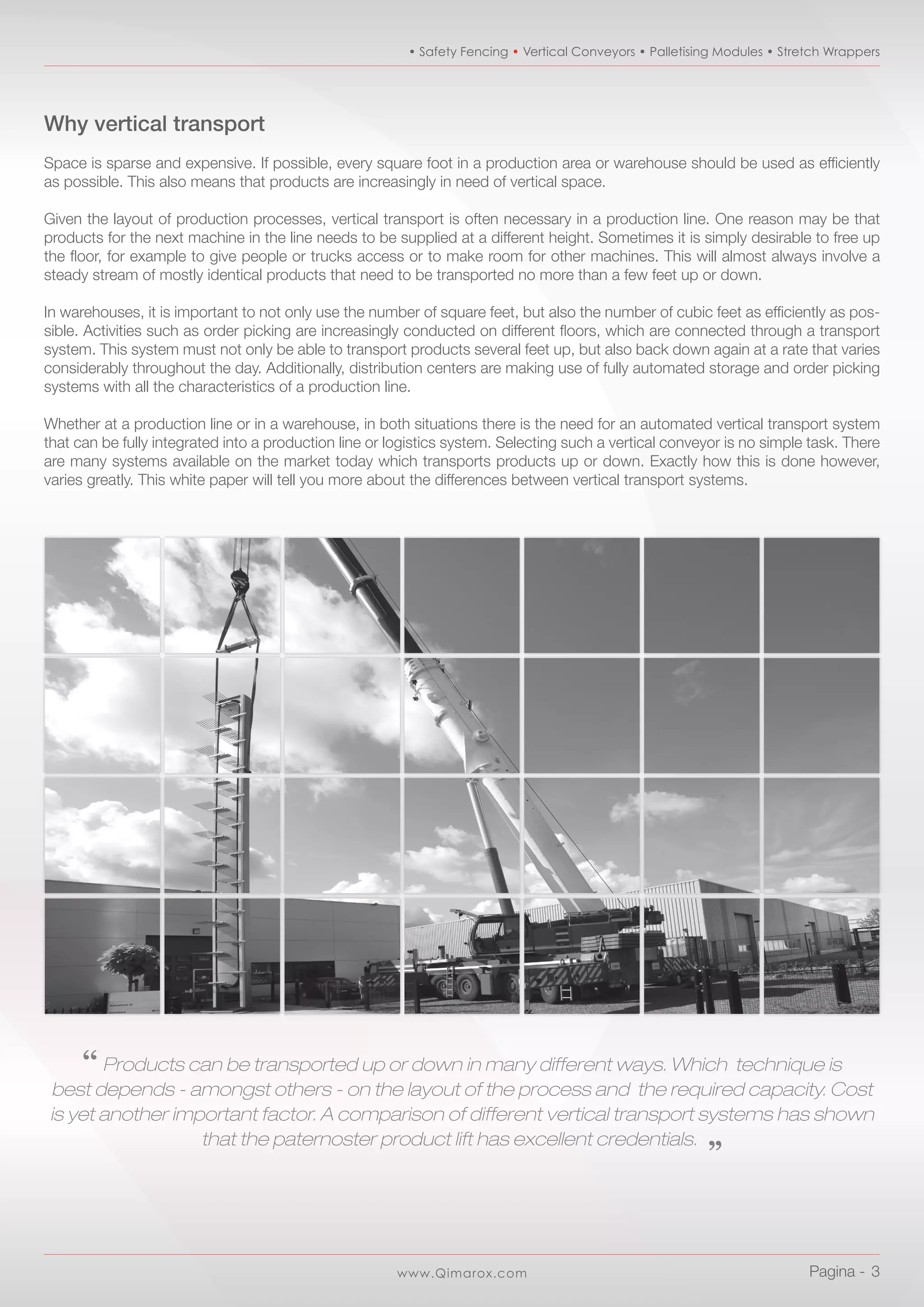 www.Qimarox.com
• Safety Fencing • Vertical Conveyors • Palletising Modules • Stretch Wrappers
Pagina -  3
Why vertical transport
Space is sparse and expensive. If possible, every square foot in a production area or warehouse should be used as efficiently
as possible. This also means that products are increasingly in need of vertical space.
Given the layout of production processes, vertical transport is often necessary in a production line. One reason may be that
products for the next machine in the line needs to be supplied at a different height. Sometimes it is simply desirable to free up
the floor, for example to give people or trucks access or to make room for other machines. This will almost always involve a
steady stream of mostly identical products that need to be transported no more than a few feet up or down.
In warehouses, it is important to not only use the number of square feet, but also the number of cubic feet as efficiently as pos-
sible. Activities such as order picking are increasingly conducted on different floors, which are connected through a transport
system. This system must not only be able to transport products several feet up, but also back down again at a rate that varies
considerably throughout the day. Additionally, distribution centers are making use of fully automated storage and order picking
systems with all the characteristics of a production line.
Whether at a production line or in a warehouse, in both situations there is the need for an automated vertical transport system
that can be fully integrated into a production line or logistics system. Selecting such a vertical conveyor is no simple task. There
are many systems available on the market today which transports products up or down. Exactly how this is done however,
varies greatly. This white paper will tell you more about the differences between vertical transport systems.
‘‘ Products can be transported up or down in many different ways. Which technique is
best depends - amongst others - on the layout of the process and the required capacity. Cost
is yet another important factor. A comparison of different vertical transport systems has shown
that the paternoster product lift has excellent credentials. „
 