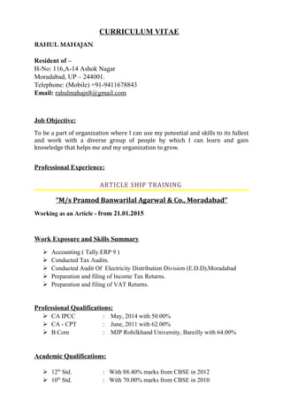 CURRICULUM VITAE
RAHUL MAHAJAN
Resident of –
H-No: 116,A-14 Ashok Nagar
Moradabad, UP – 244001.
Telephone: (Mobile) +91-9411678843
Email: rahulmahajn8@gmail.com
Job Objective:
To be a part of organization where I can use my potential and skills to its fullest
and work with a diverse group of people by which I can learn and gain
knowledge that helps me and my organization to grow.
Professional Experience:
ARTICLE SHIP TRAINING
“M/s Pramod Banwarilal Agarwal & Co., Moradabad”
Working as an Article - from 21.01.2015
Work Exposure and Skills Summary
 Accounting ( Tally.ERP 9 )
 Conducted Tax Audits.
 Conducted Audit Of Electricity Distribution Division (E.D.D),Moradabad
 Preparation and filing of Income Tax Returns.
 Preparation and filing of VAT Returns.
Professional Qualifications:
 CA IPCC : May, 2014 with 50.00%
 CA - CPT : June, 2011 with 62.00%
 B.Com : MJP Rohilkhand University, Bareilly with 64.00%
Academic Qualifications:
 12th
Std. : With 88.40% marks from CBSE in 2012
 10th
Std. : With 70.00% marks from CBSE in 2010
 