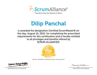 Dilip Panchal
is awarded the designation Certified ScrumMaster® on
this day, August 16, 2015, for completing the prescribed
requirements for this certification and is hereby entitled
to all privileges and benefits offered by
SCRUM ALLIANCE®.
Member: 000445177 Certification Expires: 16 August 2017
Certified Scrum Trainer® Chairman of the Board
 
