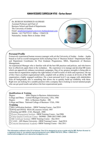 The information outlined in this CV is fictional. This CV is designed to act as a guide only for MR. Burhan Al-omari is
a registered name of my website www.burhanalomari.com/, 00962776275312, Office: +35643128, e-
mail/arnafomari@gmail.com/ alpmariburhan@yahoo.com
HUMAN RESOURCE CURRICULUM VITAE – Burhan Alomari
Qualifications & Training
Degree: MBA Degree in Business Administration.
College and Dates: Central Michigan University, USA, 1986
Degree: BSA in Business Studies – HR
College and Dates: National College of Business< USA, 1984
Training
HR Certification Institute – HRM Training Course - Jun/2014
GNVQ and ONVQ– RSA-UK assessor Award, 1987
Training and HRM , UAE, Sharajah , 2008
 Project Management Institute– HRM Training Course - Jun/2006
 China Quality Certificate Center– ISO9001 :2008 GB/T19001-2008
 HR Certificate Institute- HRM Training Course – Dec/2014
 CAME– AIN Shams University - HRM Training Course – Sept/2014
 Concord International Academy- HRM Training Course – Dec/2011
Personal Profile
Extensively experienced human resource manager with wit the University of Jordan – Jordan – Aqaba
branch as well as overall management skills including Chair of Business School / Departments Heads
and Department Coordinator for Post Graduate Programmes, MBA, Department of Business
Management,
An experienced Manager who is familiar with all the best HR practices and policies, and who knows
how to effectively apply them in the workplace. My experience is to manage and develop HR teams
which can appositively enhance recruitment campaigns. One of my greatest strengths is being able to
ensure that an organisation employs the right balance of staff in terms of skills and experience. On top
of this I have excellent organisational skills, coupled with an ability to create at all levels of the HR
organization a highly engaged workforce. On a more personal level I can engage with stakeholders
from all backgrounds, this is something that allows me to quickly build up credibility with them.
Right now am looking for a suitable position with a company that is looking to recruit talented people
who can get good results and achieve the best organizational goals.
Dr, BURHAN MAHMOUD ALOMARI
Assistant Professor and Chair of
Business School and Head of Departments
The University of Jordan
Email: arnafomari@gmail.com/www.burhanalomari.com
Mobile: +62-776275312/ Office: +35643128
Nationality: Jordan /Born in Jordan -Irbid
 