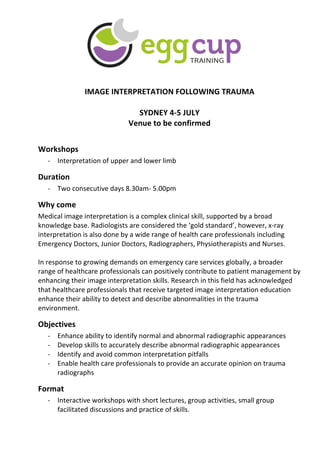  
	
  
	
  
	
  
	
  
IMAGE	
  INTERPRETATION	
  FOLLOWING	
  TRAUMA	
  
	
  
SYDNEY	
  4-­‐5	
  JULY	
  
Venue	
  to	
  be	
  confirmed	
  
	
  
Workshops	
  
-­‐ Interpretation	
  of	
  upper	
  and	
  lower	
  limb	
  
Duration	
  
-­‐ Two	
  consecutive	
  days	
  8.30am-­‐	
  5.00pm	
  	
  	
  
Why	
  come	
  
Medical	
  image	
  interpretation	
  is	
  a	
  complex	
  clinical	
  skill,	
  supported	
  by	
  a	
  broad	
  
knowledge	
  base.	
  Radiologists	
  are	
  considered	
  the	
  ‘gold	
  standard’,	
  however,	
  x-­‐ray	
  
interpretation	
  is	
  also	
  done	
  by	
  a	
  wide	
  range	
  of	
  health	
  care	
  professionals	
  including	
  
Emergency	
  Doctors,	
  Junior	
  Doctors,	
  Radiographers,	
  Physiotherapists	
  and	
  Nurses.	
  	
  
	
  
In	
  response	
  to	
  growing	
  demands	
  on	
  emergency	
  care	
  services	
  globally,	
  a	
  broader	
  
range	
  of	
  healthcare	
  professionals	
  can	
  positively	
  contribute	
  to	
  patient	
  management	
  by	
  
enhancing	
  their	
  image	
  interpretation	
  skills.	
  Research	
  in	
  this	
  field	
  has	
  acknowledged	
  
that	
  healthcare	
  professionals	
  that	
  receive	
  targeted	
  image	
  interpretation	
  education	
  
enhance	
  their	
  ability	
  to	
  detect	
  and	
  describe	
  abnormalities	
  in	
  the	
  trauma	
  
environment.	
  
Objectives	
  
-­‐ Enhance	
  ability	
  to	
  identify	
  normal	
  and	
  abnormal	
  radiographic	
  appearances	
  
-­‐ Develop	
  skills	
  to	
  accurately	
  describe	
  abnormal	
  radiographic	
  appearances	
  
-­‐ Identify	
  and	
  avoid	
  common	
  interpretation	
  pitfalls	
  
-­‐ Enable	
  health	
  care	
  professionals	
  to	
  provide	
  an	
  accurate	
  opinion	
  on	
  trauma	
  
radiographs	
  
Format	
  
-­‐ Interactive	
  workshops	
  with	
  short	
  lectures,	
  group	
  activities,	
  small	
  group	
  
facilitated	
  discussions	
  and	
  practice	
  of	
  skills.	
  	
  
 