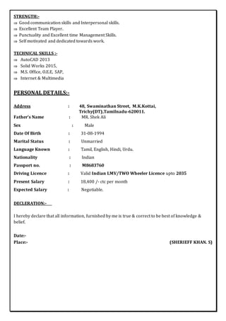 STRENGTH:-
 Good communication skills and Interpersonal skills.
 Excellent Team Player.
 Punctuality and Excellent time Management Skills.
 Self motivated and dedicated towards work.
TECHNICAL SKILLS :-
 AutoCAD 2013
 Solid Works 2015,
 M.S. Office, O.E.E, SAP,
 Internet & Multimedia
PERSONAL DETAILS:-
Address : 48, Swaminathan Street, M.K.Kottai,
Trichy(DT),Tamilnadu-620011.
Father’s Name : MR. Shek Ali
Sex : Male
Date Of Birth : 31-08-1994
Marital Status : Unmarried
Language Known : Tamil, English, Hindi, Urdu.
Nationality : Indian
Passport no. : M8683760
Driving Licence : Valid Indian LMV/TWO Wheeler Licence upto 2035
Present Salary : 18,400 /- ctc per month
Expected Salary : Negotiable.
DECLERATION:-
I hereby declare that all information, furnished by me is true & correct to be best of knowledge &
belief.
Date:-
Place:- (SHERIEFF KHAN. S)
 