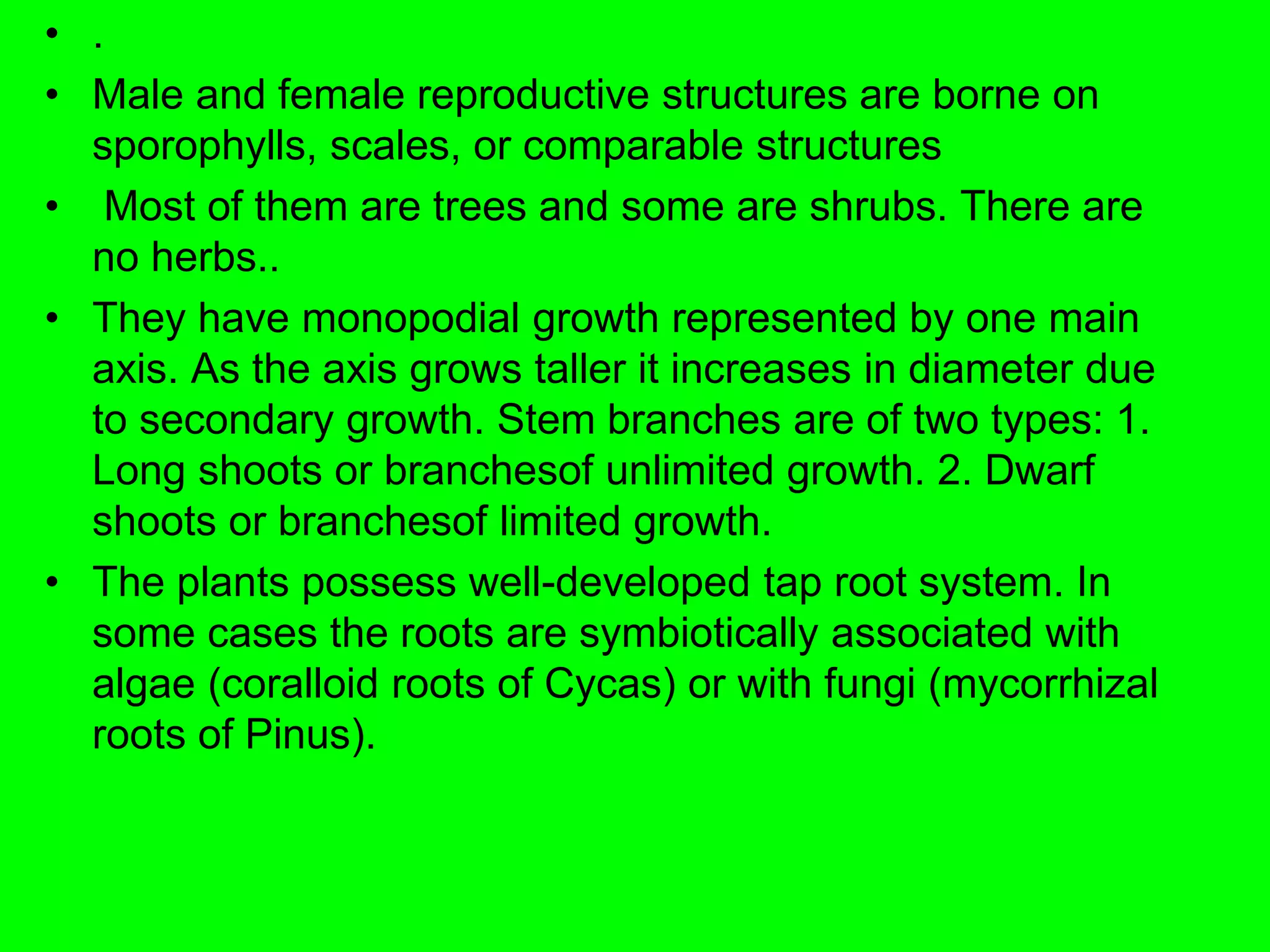 • .
• Male and female reproductive structures are borne on
sporophylls, scales, or comparable structures
• Most of them are trees and some are shrubs. There are
no herbs..
• They have monopodial growth represented by one main
axis. As the axis grows taller it increases in diameter due
to secondary growth. Stem branches are of two types: 1.
Long shoots or branchesof unlimited growth. 2. Dwarf
shoots or branchesof limited growth.
• The plants possess well-developed tap root system. In
some cases the roots are symbiotically associated with
algae (coralloid roots of Cycas) or with fungi (mycorrhizal
roots of Pinus).
 