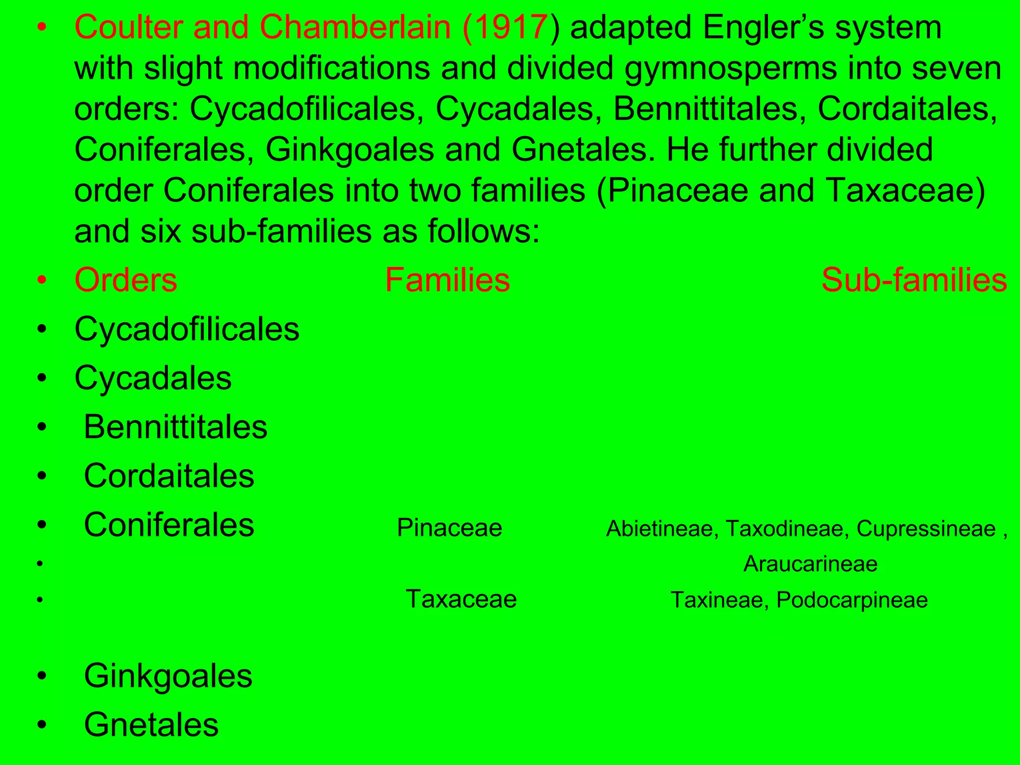 • Coulter and Chamberlain (1917) adapted Engler’s system
with slight modifications and divided gymnosperms into seven
orders: Cycadofilicales, Cycadales, Bennittitales, Cordaitales,
Coniferales, Ginkgoales and Gnetales. He further divided
order Coniferales into two families (Pinaceae and Taxaceae)
and six sub-families as follows:
• Orders Families Sub-families
• Cycadofilicales
• Cycadales
• Bennittitales
• Cordaitales
• Coniferales Pinaceae Abietineae, Taxodineae, Cupressineae ,
• Araucarineae
• Taxaceae Taxineae, Podocarpineae
• Ginkgoales
• Gnetales
 