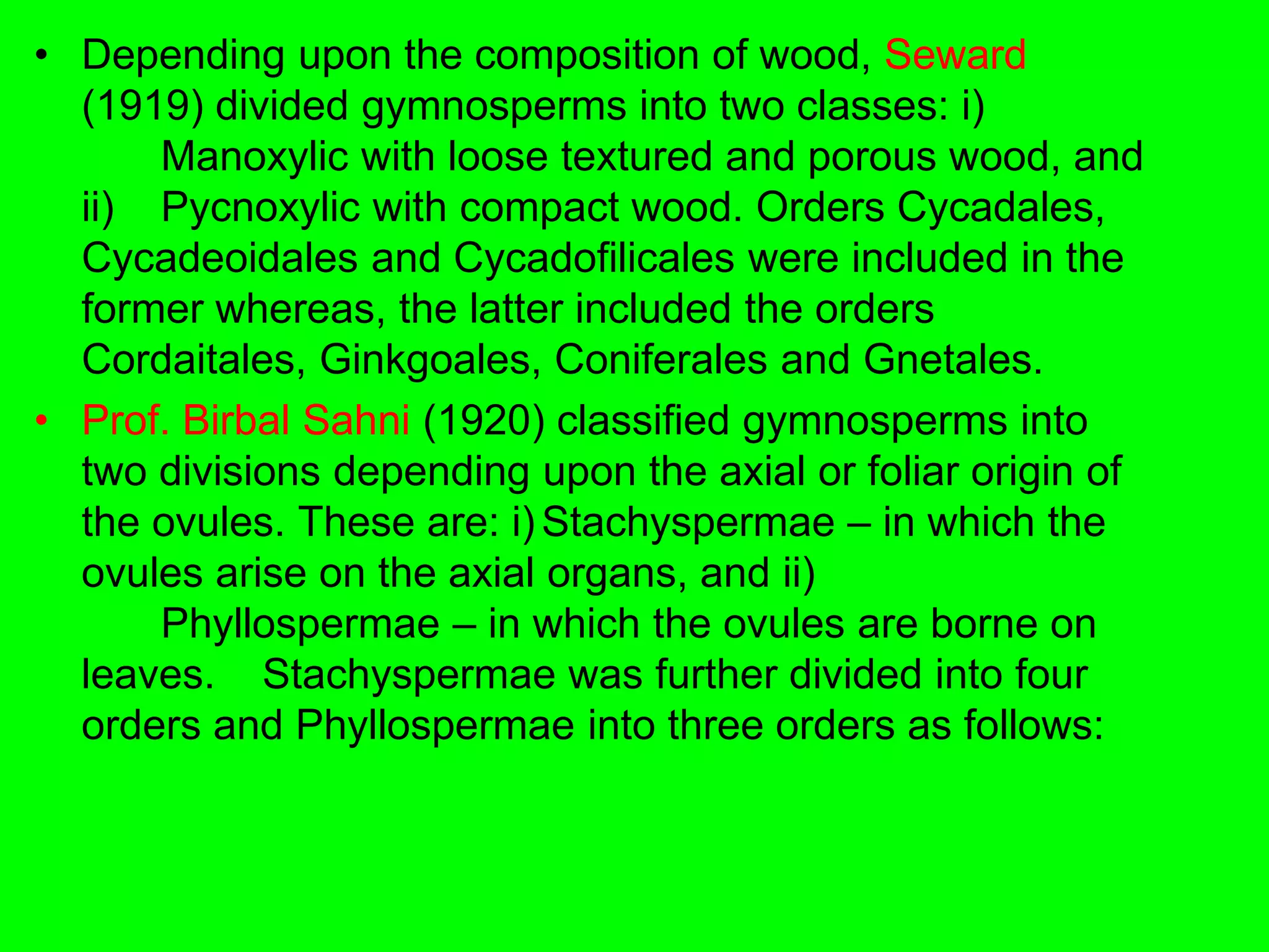• Depending upon the composition of wood, Seward
(1919) divided gymnosperms into two classes: i)
Manoxylic with loose textured and porous wood, and
ii) Pycnoxylic with compact wood. Orders Cycadales,
Cycadeoidales and Cycadofilicales were included in the
former whereas, the latter included the orders
Cordaitales, Ginkgoales, Coniferales and Gnetales.
• Prof. Birbal Sahni (1920) classified gymnosperms into
two divisions depending upon the axial or foliar origin of
the ovules. These are: i) Stachyspermae – in which the
ovules arise on the axial organs, and ii)
Phyllospermae – in which the ovules are borne on
leaves. Stachyspermae was further divided into four
orders and Phyllospermae into three orders as follows:
 
