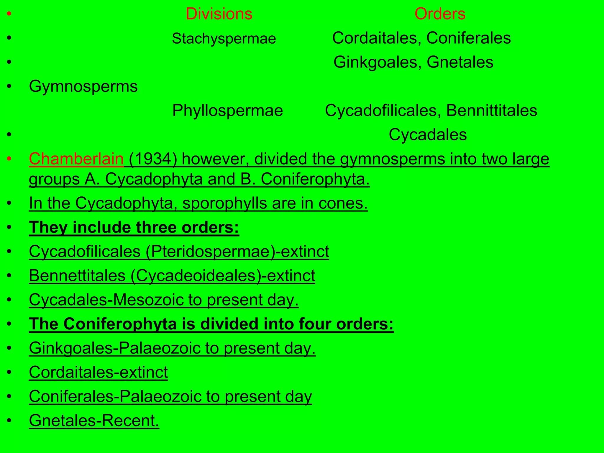 • Divisions Orders
• Stachyspermae Cordaitales, Coniferales
• Ginkgoales, Gnetales
• Gymnosperms
Phyllospermae Cycadofilicales, Bennittitales
• Cycadales
• Chamberlain (1934) however, divided the gymnosperms into two large
groups A. Cycadophyta and B. Coniferophyta.
• In the Cycadophyta, sporophylls are in cones.
• They include three orders:
• Cycadofilicales (Pteridospermae)-extinct
• Bennettitales (Cycadeoideales)-extinct
• Cycadales-Mesozoic to present day.
• The Coniferophyta is divided into four orders:
• Ginkgoales-Palaeozoic to present day.
• Cordaitales-extinct
• Coniferales-Palaeozoic to present day
• Gnetales-Recent.
 