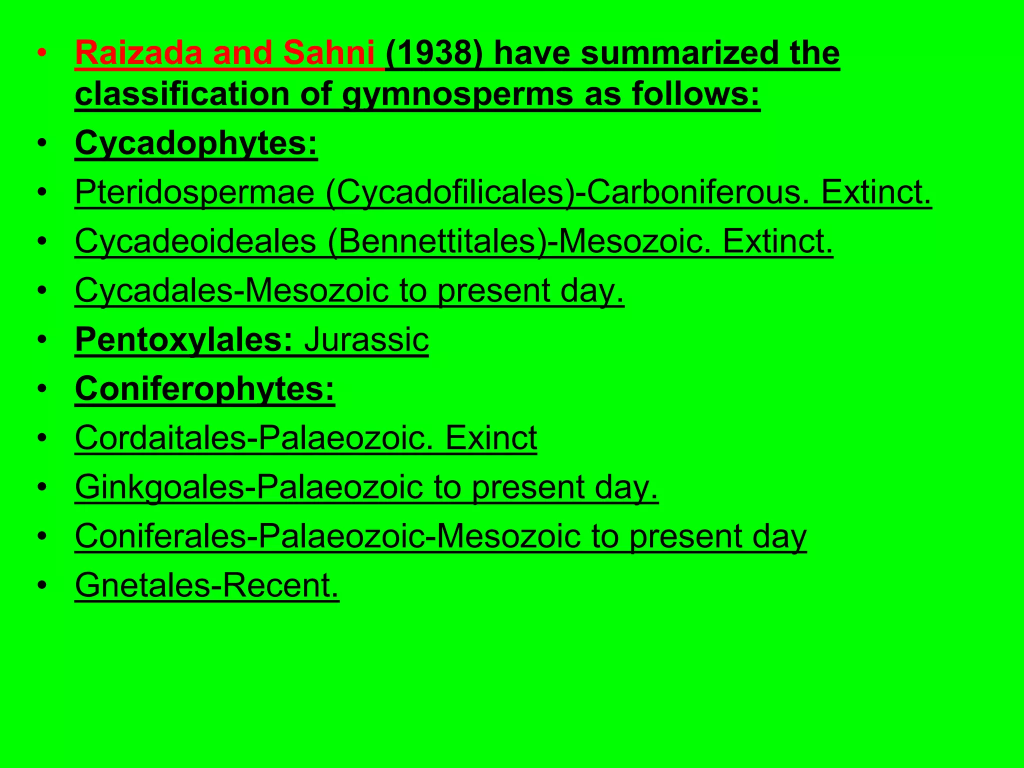 • Raizada and Sahni (1938) have summarized the
classification of gymnosperms as follows:
• Cycadophytes:
• Pteridospermae (Cycadofilicales)-Carboniferous. Extinct.
• Cycadeoideales (Bennettitales)-Mesozoic. Extinct.
• Cycadales-Mesozoic to present day.
• Pentoxylales: Jurassic
• Coniferophytes:
• Cordaitales-Palaeozoic. Exinct
• Ginkgoales-Palaeozoic to present day.
• Coniferales-Palaeozoic-Mesozoic to present day
• Gnetales-Recent.
 