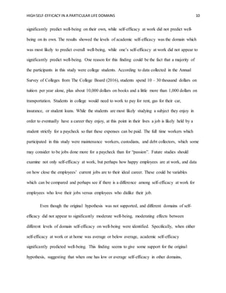 HIGH SELF-EFFICACY IN A PARTICULAR LIFE DOMAINS 10
significantly predict well-being on their own, while self-efficacy at work did not predict well-
being on its own. The results showed the levels of academic self-efficacy was the domain which
was most likely to predict overall well-being, while one’s self-efficacy at work did not appear to
significantly predict well-being. One reason for this finding could be the fact that a majority of
the participants in this study were college students. According to data collected in the Annual
Survey of Colleges from The College Board (2016), students spend 10 – 30 thousand dollars on
tuition per year alone, plus about 10,000 dollars on books and a little more than 1,000 dollars on
transportation. Students in college would need to work to pay for rent, gas for their car,
insurance, or student loans. While the students are most likely studying a subject they enjoy in
order to eventually have a career they enjoy, at this point in their lives a job is likely held by a
student strictly for a paycheck so that these expenses can be paid. The full time workers which
participated in this study were maintenance workers, custodians, and debt collectors, which some
may consider to be jobs done more for a paycheck than for “passion”. Future studies should
examine not only self-efficacy at work, but perhaps how happy employees are at work, and data
on how close the employees’ current jobs are to their ideal career. These could be variables
which can be compared and perhaps see if there is a difference among self-efficacy at work for
employees who love their jobs versus employees who dislike their job.
Even though the original hypothesis was not supported, and different domains of self-
efficacy did not appear to significantly moderate well-being, moderating effects between
different levels of domain self-efficacy on well-being were identified. Specifically, when either
self-efficacy at work or at home was average or below average, academic self-efficacy
significantly predicted well-being. This finding seems to give some support for the original
hypothesis, suggesting that when one has low or average self-efficacy in other domains,
 