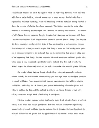 HIGH SELF-EFFICACY IN A PARTICULAR LIFE DOMAINS 11
academic self-efficacy can offset the negative effects on well-being. Similarly, when academic
self-efficacy and self-efficacy at work was average or above average, familial self-efficacy
significantly predicted well-being. What was interesting about this particular finding was that it
shows the opposite of what the hypothesis suggested. This finding suggests that as the other
domains of self-efficacy become higher, one’s familial self-efficacy also increases. This domain
of self-efficacy does not moderate the other domains, but it increases and decreases with them.
This may occur because of the responsibilities one takes on when part of a family. One may not
feel like a productive member of their family if they are struggling at work or school because
they are expected to do a job in order to give their family a better life. Not meeting these goals
can in turn cause someone to feel as though they are also not meeting their goals of taking care
of and supporting their family. Another reason for this could stem from traditional gender roles,
where a man is only considered a good father and/or husband if he does well at work. The
limited sample size of this study restricted our ability to examine this potential gender difference.
Our results indicate that one domain of self-efficacy does not necessarily moderate
another domain, the more domains of self-efficacy you have high levels of, the higher you score
in overall well-being. Future research should examine more domains (i.e., hobbies, athletics,
intelligence, socializing, etc.) in order to get a greater understanding of domain specific self-
efficacy, and then the data could be analyzed in order to see if more domains of high self-
efficacy are related to high levels of well-being in participants.
Full-time workers reported having significantly higher levels of self-efficacy at work, at
school, at and home, than student participants. Full-time workers also reported significantly
greater levels of overall well-being than the students. For all domains, the lower bounds of the
workers’ scores were still greater than the upper bounds of the students’ scores. These results
 