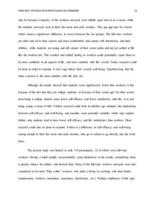 HIGH SELF-EFFICACY IN A PARTICULAR LIFE DOMAINS 12
may be because a majority of the workers surveyed were middle aged and set in a career, while
the students surveyed were in their late teens and early twenties. This age gap may be a factor
which causes a significant difference in scores between the two groups. The full-time workers
are older and set in their careers and more comfortable and certain with themselves and their
abilities, while students are young and still unsure of their career paths and not yet settled in life
like the workers are. This comfort and settled feeling in workers could potentially cause them to
be more confident in all aspects of life, and more satisfied with life overall. Future research could
be done in order to examine if one’s age effects their overall well-being, hypothesizing that the
older a person is, the more satisfied with life they are.
Although the results showed that students score significantly lower than workers, is this
because of the fact that they are college students, or because of their actual age? In other words,
does being a college student cause lower self-efficacy and lower satisfaction with life, or is just
being young a cause of this? Further research could look at whether age mediates the relationship
between self-efficacy and well-being, and examine some potential variables which may explain
further why students tend to have lower self-efficacy and life satisfaction than workers. More
research could also be done to examine if there is a difference in self-efficacy and well-being
among people in their late teens and early twenties who go to school or go directly into the work
force.
The present study was limited to only 119 participants, 32 of which were full-time
workers. Having a small sample can potentially cause limitations to the results, considering there
is greater chance for outliers and skewed data. Many of the full-time workers surveyed were also
considered to be more “blue collar” workers, who make a living by working with their hands
(maintenance workers, custodians, carpenters, electricians, etc.). Perhaps employees of this type
 