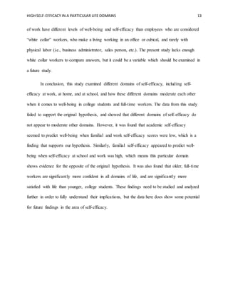 HIGH SELF-EFFICACY IN A PARTICULAR LIFE DOMAINS 13
of work have different levels of well-being and self-efficacy than employees who are considered
“white collar” workers, who make a living working in an office or cubical, and rarely with
physical labor (i.e., business administrator, sales person, etc.). The present study lacks enough
white collar workers to compare answers, but it could be a variable which should be examined in
a future study.
In conclusion, this study examined different domains of self-efficacy, including self-
efficacy at work, at home, and at school, and how these different domains moderate each other
when it comes to well-being in college students and full-time workers. The data from this study
failed to support the original hypothesis, and showed that different domains of self-efficacy do
not appear to moderate other domains. However, it was found that academic self-efficacy
seemed to predict well-being when familial and work self-efficacy scores were low, which is a
finding that supports our hypothesis. Similarly, familial self-efficacy appeared to predict well-
being when self-efficacy at school and work was high, which means this particular domain
shows evidence for the opposite of the original hypothesis. It was also found that older, full-time
workers are significantly more confident in all domains of life, and are significantly more
satisfied with life than younger, college students. These findings need to be studied and analyzed
further in order to fully understand their implications, but the data here does show some potential
for future findings in the area of self-efficacy.
 