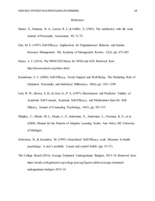 HIGH SELF-EFFICACY IN A PARTICULAR LIFE DOMAINS 14
References
Diener, E., Emmons, R. A., Larsen, R. J., & Griffin, S. (1985). The satisfaction with life scale.
Journal of Personality Assessment, 49, 71-75.
Gist, M. E. (1987). Self-Efficacy: Implications for Organizational Behavior and Human
Resource Management. The Academy of Management Review, 12(3). pp. 472-485.
Hayes, A. F. (2016). The PROCESS Macro for SPSS and SAS. Retrieved from
http://processmacro.org/index.html
Karademas, E. C. (2006). Self-Efficacy, Social Support and Well-Being: The Mediating Role of
Optimism. Personality and Individual Differences, 40(6). pp. 1281-1290
Lent, R. W., Brown, S. D., & Gore Jr., P. A. (1997). Discriminant and Predictive Validity of
Academic Self-Concept, Academic Self-Efficacy, and Mathematics-Specific Self-
Efficacy. Journal of Counseling Psychology, 44(3). pp. 307-315
Midgley, C., Maehr, M. L., Hruda, L. Z., Anderman, E., Anderman, L., Freeman, K. E., et al.
(2000). Manual for the Patterns of Adaptive Learning Scales. Ann Arbor, MI: University
of Michigan.
Schwarzer, R., & Jerusalem, M. (1995). Generalized Self-Efficacy scale. Measures in health
psychology: A user’s portfolio. Causal and control beliefs (pp. 35-37)
The College Board (2016). Average Estimated Undergraduate Budgets, 2015-16. Retrieved from
https://trends.collegeboard.org/college-pricing/figures-tables/average-estimated-
undergraduate-budgets-2015-16
 