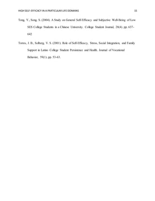 HIGH SELF-EFFICACY IN A PARTICULAR LIFE DOMAINS 15
Tong, Y., Song, S. (2004). A Study on General Self-Efficacy and Subjective Well-Being of Low
SES College Students in a Chinese University. College Student Journal, 28(4). pp. 637-
642
Torres, J. B., Solberg, V. S. (2001). Role of Self-Efficacy, Stress, Social Integration, and Family
Support in Latino College Student Persistence and Health. Journal of Vocational
Behavior, 59(1). pp. 53-63.
 
