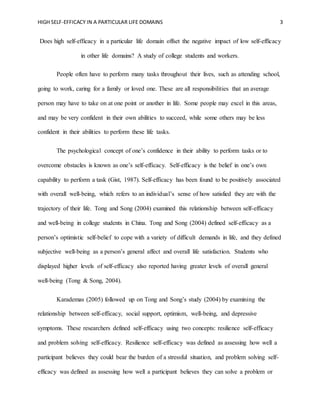 HIGH SELF-EFFICACY IN A PARTICULAR LIFE DOMAINS 3
Does high self-efficacy in a particular life domain offset the negative impact of low self-efficacy
in other life domains? A study of college students and workers.
People often have to perform many tasks throughout their lives, such as attending school,
going to work, caring for a family or loved one. These are all responsibilities that an average
person may have to take on at one point or another in life. Some people may excel in this areas,
and may be very confident in their own abilities to succeed, while some others may be less
confident in their abilities to perform these life tasks.
The psychological concept of one’s confidence in their ability to perform tasks or to
overcome obstacles is known as one’s self-efficacy. Self-efficacy is the belief in one’s own
capability to perform a task (Gist, 1987). Self-efficacy has been found to be positively associated
with overall well-being, which refers to an individual’s sense of how satisfied they are with the
trajectory of their life. Tong and Song (2004) examined this relationship between self-efficacy
and well-being in college students in China. Tong and Song (2004) defined self-efficacy as a
person’s optimistic self-belief to cope with a variety of difficult demands in life, and they defined
subjective well-being as a person’s general affect and overall life satisfaction. Students who
displayed higher levels of self-efficacy also reported having greater levels of overall general
well-being (Tong & Song, 2004).
Karademas (2005) followed up on Tong and Song’s study (2004) by examining the
relationship between self-efficacy, social support, optimism, well-being, and depressive
symptoms. These researchers defined self-efficacy using two concepts: resilience self-efficacy
and problem solving self-efficacy. Resilience self-efficacy was defined as assessing how well a
participant believes they could bear the burden of a stressful situation, and problem solving self-
efficacy was defined as assessing how well a participant believes they can solve a problem or
 