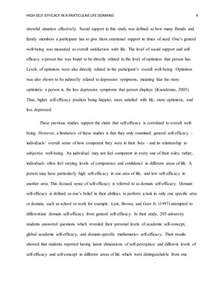 HIGH SELF-EFFICACY IN A PARTICULAR LIFE DOMAINS 4
stressful situation effectively. Social support in this study was defined as how many friends and
family members a participant has to give them emotional support in times of need. One’s general
well-being was measured as overall satisfaction with life. The level of social support and self-
efficacy a person has was found to be directly related to the level of optimism that person has.
Levels of optimism were also directly related to the participant’s overall well-being. Optimism
was also shown to be indirectly related to depressive symptoms, meaning that the more
optimistic a person is, the less depressive symptoms that person displays (Karademas, 2005).
Thus, higher self-efficacy predicts being happier, more satisfied with life, more optimistic, and
less depressed.
These previous studies support the claim that self-efficacy is correlated to overall well-
being. However, a limitation of these studies is that they only examined general self-efficacy –
individuals’ overall sense of how competent they were in their lives - and its relationship to
subjective well-being. An individual may not feel competent in every one of their roles; rather,
individuals often feel varying levels of competence and confidence in different areas of life. A
person may have particularly high self-efficacy in one area of life, and low self-efficacy in
another area. This focused sense of self-efficacy is referred to as domain self-efficacy. Domain
self-efficacy is defined as one’s belief in their abilities to perform a task in only one specific area
or domain, such as school or work for example. Lent, Brown, and Gore Jr. (1997) attempted to
differentiate domain self-efficacy from general self-efficacy. In their study, 205 university
students answered questions which revealed their personal levels of academic self-concept,
global academic self-efficacy, and domain-specific mathematics self-efficacy. Their results
showed that students reported having latent dimensions of self-perception and different levels of
self-efficacy and self-concept in different areas of life which were distinguishable from one
 