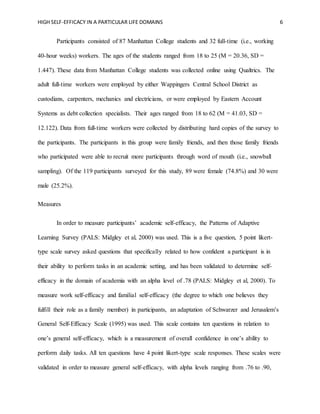 HIGH SELF-EFFICACY IN A PARTICULAR LIFE DOMAINS 6
Participants consisted of 87 Manhattan College students and 32 full-time (i.e., working
40-hour weeks) workers. The ages of the students ranged from 18 to 25 (M = 20.36, SD =
1.447). These data from Manhattan College students was collected online using Qualtrics. The
adult full-time workers were employed by either Wappingers Central School District as
custodians, carpenters, mechanics and electricians, or were employed by Eastern Account
Systems as debt collection specialists. Their ages ranged from 18 to 62 (M = 41.03, SD =
12.122). Data from full-time workers were collected by distributing hard copies of the survey to
the participants. The participants in this group were family friends, and then those family friends
who participated were able to recruit more participants through word of mouth (i.e., snowball
sampling). Of the 119 participants surveyed for this study, 89 were female (74.8%) and 30 were
male (25.2%).
Measures
In order to measure participants’ academic self-efficacy, the Patterns of Adaptive
Learning Survey (PALS: Midgley et al, 2000) was used. This is a five question, 5 point likert-
type scale survey asked questions that specifically related to how confident a participant is in
their ability to perform tasks in an academic setting, and has been validated to determine self-
efficacy in the domain of academia with an alpha level of .78 (PALS: Midgley et al, 2000). To
measure work self-efficacy and familial self-efficacy (the degree to which one believes they
fulfill their role as a family member) in participants, an adaptation of Schwarzer and Jerusalem’s
General Self-Efficacy Scale (1995) was used. This scale contains ten questions in relation to
one’s general self-efficacy, which is a measurement of overall confidence in one’s ability to
perform daily tasks. All ten questions have 4 point likert-type scale responses. These scales were
validated in order to measure general self-efficacy, with alpha levels ranging from .76 to .90,
 