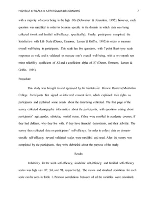 HIGH SELF-EFFICACY IN A PARTICULAR LIFE DOMAINS 7
with a majority of scores being in the high .80s (Schwarzer & Jerusalem, 1995); however, each
question was modified in order to be more specific to the domain in which data was being
collected (work and familial self-efficacy, specifically). Finally, participants completed the
Satisfaction with Life Scale (Diener, Emmons, Larsen & Griffin, 1985) in order to measure
overall well-being in participants. This scale has five questions, with 7 point likert-type scale
responses as well, and is validated to measure one’s overall well-being, with a two-month test
retest reliability coefficient of .82 and a coefficient alpha of .87 (Diener, Emmons, Larsen &
Griffin, 1985).
Procedure
This study was brought to and approved by the Institutional Review Board at Manhattan
College. Participants first signed an informed consent form, which explained their rights as
participants and explained some details about the data being collected. The first page of the
survey collected demographic information about the participants, with questions asking about
participants’ age, gender, ethnicity, marital status, if they were enrolled in academic courses, if
they had children, who they live with, if they have financial dependents, and their job title. The
survey then collected data on participants’ self-efficacy. In order to collect data on domain-
specific self-efficacy, several validated scales were modified and used. After the survey was
completed by the participants, they were debriefed about the purpose of the study.
Results
Reliability for the work self-efficacy, academic self-efficacy, and familial self-efficacy
scales was high (α= .87, .94, and .91, respectively). The means and standard deviations for each
scale can be seen in Table 1. Pearson correlations between all of the variables were calculated.
 