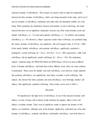 HIGH SELF-EFFICACY IN A PARTICULAR LIFE DOMAINS 9
measured domains of self-efficacy. This concept was used in order to study the relationship
between the three domains of self-efficacy which were being measured in this study, and to see if
any two domains of self-efficacy moderated each other when the dependent variable was well-
being. When examining the moderation between each domain on one’s well-being, the results
showed that there was no significant moderation between any of the tested domains (work and
familial self-efficacy, p = .74, work and academic self-efficacy, p = .18, familial and academic
self-efficacy, p = .49). However, a linear regression model where well-being was predicted using
the various domains of self-efficacy was significant with an R-squared value of .252 (p = .000).
In the model, familial self-efficacy and academic self-efficacy significantly predicted a
participant’s overall well-being (β = .24, p = .012 & β = .27, p = .009, respectively), while work
self-efficacy did not significantly predict well-being (β = .144, p = .183). The moderation
analysis conducted using the PROCESS Macro for SPSS (Hayes, 2016) was used at different
levels of domain self-efficacy, and found that at these different levels, there was some evidence
of moderation. When scores for familial and work self-efficacy were both low, results indicated
that academic self-efficacy was significantly more likely to predict overall well-being. This
analysis also showed that when academic and work self-efficacy were both high, familial self-
efficacy then significantly predicted well-being. These results can be seen in Table 4.
Discussion
We hypothesized that high levels of self-efficacy in one of the measured domains (self-
efficacy at work, at home, and at school) would moderate the negative effects of low self-
efficacy in another domain. There were no significant results to support any domain of self-
efficacy as a moderator. Although none of the domains significantly moderated any of the other
domains of self-efficacy, academic self-efficacy and familial self-efficacy were both shown to
 