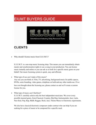 EIUMT BUYERS GUIDE
CLIENTS
• Why should I license music from E.I.U.M.T.?
E.I.U.M.T. is a one-stop music licensing shop. This means you can immediately obtain
master and synchronization rights to use a song in your production. You can license
music instantly and online or you can ask us to look for a specific music genre on your
behalf. Our music licensing system is quick, easy and efficient.
• What type of use can I make of this music?
Any use you can think of. Film, TV, advertising, background music for public spaces,
DVDs, sonic branding, video games, telephone on hold and any other media use. If we
have not thought about the licensing use, please contact us and we’ll create a custom
license for you.
• What type of music can I find here?
E.I.U.M.T. carefully selects only the best independent musicians. We cover every
possible musical genre, from Classical, Country, Hip Hop, Instrumentals, Jazz, Latin,
Neo-Soul, Pop, Rap, R&B, Reggae, Rock, Jazz, Theme Music to Electronic experiments.
We also have classical/electronic composers under contract who can help if you are
seeking for a piece of music to be composed for a specific need.
 