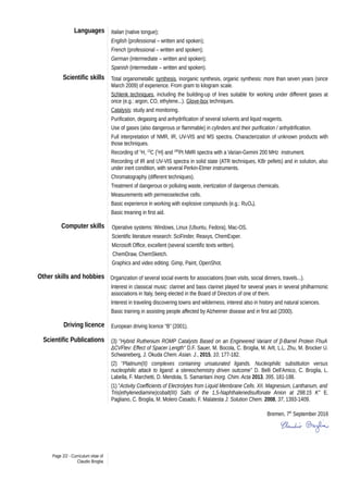 Languages Italian (native tongue);
English (professional – written and spoken);
French (professional – written and spoken);
German (intermediate – written and spoken);
Spanish (intermediate – written and spoken).
Scientific skills Total organometallic synthesis, inorganic synthesis, organic synthesis: more than seven years (since
March 2009) of experience. From gram to kilogram scale.
Schlenk techniques, including the building-up of lines suitable for working under different gases at
once (e.g.: argon, CO, ethylene...). Glove-box techniques.
Catalysis: study and monitoring.
Purification, degasing and anhydrification of several solvents and liquid reagents.
Use of gases (also dangerous or flammable) in cylinders and their purification / anhydrification.
Full interpretation of NMR, IR, UV-VIS and MS spectra. Characterization of unknown products with
those techniques.
Recording of 1
H, 13
C {1
H} and 195
Pt NMR spectra with a Varian-Gemini 200 MHz instrument.
Recording of IR and UV-VIS spectra in solid state (ATR techniques, KBr pellets) and in solution, also
under inert condition, with several Perkin-Elmer instruments.
Chromatography (different techniques).
Treatment of dangerous or polluting waste, inertization of dangerous chemicals.
Measurements with permeoselective cells.
Basic experience in working with explosive compounds (e.g.: RuO4).
Basic treaning in first aid.
Computer skills Operative systems: Windows, Linux (Ubuntu, Fedora), Mac-OS.
Scientific literature research: SciFinder, Reaxys, ChemExper.
Microsoft Office, excellent (several scientific texts written).
ChemDraw, ChemSketch.
Graphics and video editing: Gimp, Paint, OpenShot.
Other skills and hobbies Organization of several social events for associations (town visits, social dinners, travels...).
Interest in classical music: clarinet and bass clarinet played for several years in several philharmonic
associations in Italy, being elected in the Board of Directors of one of them.
Interest in traveling discovering towns and wilderness, interest also in history and natural sciences.
Basic training in assisting people affected by Alzheimer disease and in first aid (2000).
Driving licence European driving licence “B” (2001).
Scientific Publications (3) "Hybrid Ruthenium ROMP Catalysts Based on an Engineered Variant of β-Barrel Protein FhuA
ΔCVFtev: Effect of Spacer Length" D.F. Sauer, M. Bocola, C. Broglia, M. Arlt, L.L. Zhu, M. Brocker U.
Schwaneberg, J. Okuda Chem. Asian. J., 2015, 10, 177-182.
(2) “Platinum(II) complexes containing unsaturated ligands. Nucleophilic substitution versus
nucleophilic attack to ligand: a stereochemistry driven outcome” D. Belli Dell'Amico, C. Broglia, L.
Labella, F. Marchetti, D. Mendola, S. Samaritani Inorg. Chim. Acta 2013, 395, 181-188.
(1) "Activity Coefficients of Electrolytes from Liquid Membrane Cells. XII. Magnesium, Lanthanum, and
Tris(ethylenediamine)cobalt(III) Salts of the 1,5-Naphthalenedisulfonate Anion at 298.15 K" E.
Pagliano, C. Broglia, M. Molero Casado, F. Malatesta J. Solution Chem. 2008, 37, 1393-1409.
Bremen, 7th
September 2016
Page 2/2 - Curriculum vitae of
Claudio Broglia
 