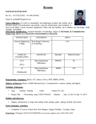 Resume
GOURAB KUMAR HAIT
Ph. No.: +917278153302 / +91 8961368502
Email id: jeethait007@gmail.com
Career Objective: To work in a meaningful and challenging position that enables me to
Develop myself as a professional and permits scope for advancement and committed to
Serve to the fullest at your esteemed organisation which will also facilitate me to enhance my knowledge, skills,
strengths and abilities.
Educational Qualification: Acquired Bachelor of technology degree in Electronics & Communication
Engineering (ECE) from SEACOM ENGINEERING COLLEGE.
INSTITUTION UNIVERSITY DGPA
Seacom Engineering
College
West Bengal University
of Technology
6.93
NAME OF
EXAMINATION
INSTITUTE BOARD PERCENTAGE
10+2
(H.S.)
Shree Ramkrishna
Shikshalaya
WBCHSE 66
10
(Madhyamik)
Shree Ramkrishna
Shikshalaya
WBBSE 73.9
Programming Languages: Basics of C, Basics of Java, PHP, DBMS, HTML,
Subjects of Interest: Basics of 8085 Microprocessor, Communication systems (analog and digital).
Trainings Undergone:
• Type : Summer Training. . Under : Ardent Pvt. Ltd.
• Project Title : “Networking using CISCO TOOLS”. Duration : June 16, 2013 to July 19, 2013.
Hobbies and Interests;
• Singing and listening to songs and reading books, playing guiter, playing football and cricket.
Extra Curricular Activities:
• Completed 5th year in Najrul Geeti from Bangiya Sangeet Parishad , Learning Guitar
Experience: Working in SUNLIT ENTERPRISE as an service engineer since JANUARY,2016
 
