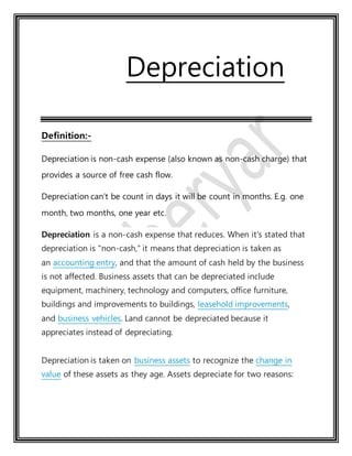 Depreciation
Definition:-
Depreciation is non-cash expense (also known as non-cash charge) that
provides a source of free cash flow.
Depreciation can’t be count in days it will be count in months. E.g. one
month, two months, one year etc.
Depreciation is a non-cash expense that reduces. When it's stated that
depreciation is "non-cash," it means that depreciation is taken as
an accounting entry, and that the amount of cash held by the business
is not affected. Business assets that can be depreciated include
equipment, machinery, technology and computers, office furniture,
buildings and improvements to buildings, leasehold improvements,
and business vehicles. Land cannot be depreciated because it
appreciates instead of depreciating.
Depreciation is taken on business assets to recognize the change in
value of these assets as they age. Assets depreciate for two reasons:
 