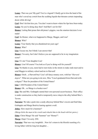 Lenny: That was you! My god! You’re a legend! I finally get to kiss the hand of the
man who’s saved my crotch from the scalding liquids that threaten certain impending
doom while driving!
Carl: Don’t let him kiss you. You don’t want to know where his lips have been today.
Lenny: So you’re doing okay then? And Bart’s set for life!
Homer: Letting Bart prune that old prune’s piggies, was the smartest decision I ever
made!
Carl: So Homer, what ever happened to Marge, Maggie, and Lisa?
Homer: Who?
Lenny: Your family that you abandoned ten years ago!
Homer: Who?
Lisa: Excuse me, but I think I can answer that!
Homer: I’m sorry, but I don’t believe you are supposed to be in my imagination
scene?
Lisa: It’s me! Your daughter Lisa!
Homer: Lisa! Of course! You look as if you’re doing well for yourself!
Lisa: No thanks to you, mom had to turn tricks in the streets to make ends meet and to
send Maggie to military school and me to Harvard!
Homer: Oooh…a Harvard boy! Lisa’s all fancy-smancy now, with her “Harvard
degree”. What are you going to do now, Miss “Lisa-I-graduated-from-Harvard-with-
a-degree”? Run for president of the United States?
Lisa: I AM President of the United States!
Homer: Oh…so Marge is a hooker now?
Lisa: She and Mrs. Grabapple started their own personal escort business. Their office
is under construction so they had to temporarily move shop to the alley behind Moe’s
Tavern.
Narrator: We take a peek into a seedy alleyway behind Moe’s tavern and find Edna
Grabapple and Marge Boulvie leaning against a wall.
Johny: How much for a hummer?
(Marge kicks the man in his crotch and whacks him in the head with her purse.)
Edna: Christ Marge! He said “hummer” not “Homer”!
Marge: Oops! I’m sorry. $50.
Narrator: That was very insightful…Now let’s return to the blissful reuniting of a
loving father with his long lost daughter…
 