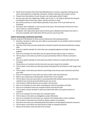 • Recall recent situations that show favorable behaviors or actions, especially involving course
work, work experience, leadership, teamwork, initiative, planning, and customer service.
• Prepare short descriptions of each situation; be ready to give details if asked.
• Be sure each story has a beginning, middle, and an end, i.e., be ready to describe the situation,
including the task at hand, your action, and the outcome or result.
• Be sure the outcome or result reflects positively on you (even if the result itself was not
favorable).
• Be honest. Don't embellish or omit any part of the story. The interviewer will find out if your
story is built on a weak foundation.
• Be specific. Don't generalize about several events; give a detailed accounting of one event. •
Vary your examples; don’t take them all from just one area of your life.
SAMPLE BEHAVIORAL INTERVIEW QUESTIONS
Practice using the STAR Method on these common behavioral interviewing questions:
• Describe a situation in which you were able to use persuasion to successfully convince someone
to see things your way.
• Describe a time when you were faced with a stressful situation that demonstrated your coping
skills.
• Give me a specific example of a time when you used good judgment and logic in solving a
problem.
• Give me an example of a time when you set a goal and were able to meet or achieve it.
• Tell me about a time when you had to use your presentation skills to influence someone's
opinion.
• Give me a specific example of a time when you had to conform to a policy with which you did
not agree.
• Please discuss an important written document you were required to complete.
• Tell me about a time when you had to go above and beyond the call of duty in order to get a job
done.
• Tell me about a time when you had too many things to do and you were required to prioritize
your tasks.
• Give me an example of a time when you had to make a split second decision.
• What is your typical way of dealing with conflict? Give me an example.
• Tell me about a time you were able to successfully deal with another person even when that
individual may not have personally liked you (or vice versa).
• Tell me about a difficult decision you've made in the last year.
• Give me an example of a time when something you tried to accomplish and failed.
• Give me an example of when you showed initiative and took the lead.
• Tell me about a recent situation in which you had to deal with a very upset customer or
coworker.
• Give me an example of a time when you motivated others.
• Tell me about a time when you delegated a project effectively.
• Give me an example of a time when you used your fact-finding skills to solve a problem.
• Tell me about a time when you missed an obvious solution to a problem.
• Describe a time when you anticipated potential problems and developed preventive measures.
• Tell me about a time when you were forced to make an unpopular decision.
• Please tell me about a time you had to fire a friend.
 