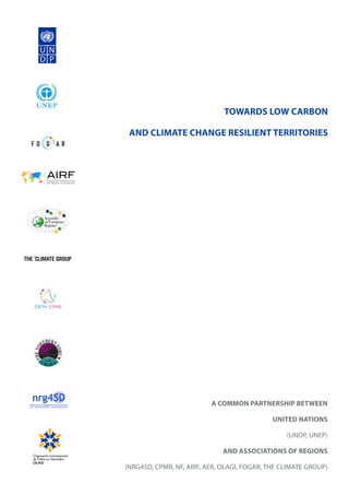 TOWARDS LOW CARBON
AND CLIMATE CHANGE RESILIENT TERRITORIES
A COMMON PARTNERSHIP BETWEEN
UNITED NATIONS
(UNDP, UNEP)
AND ASSOCIATIONS OF REGIONS
(NRG4SD, CPMR, NF, AIRF, AER, OLAGI, FOGAR, THE CLIMATE GROUP)
 