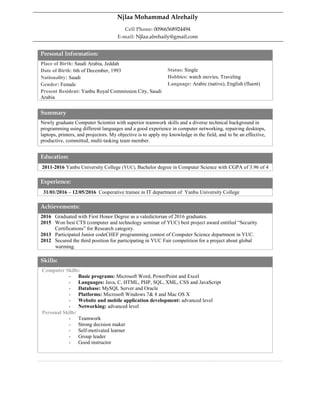 Personal Information:
Place of Birth: Saudi Arabia, Jeddah
Date of Birth: 6th of December, 1993
Nationality: Saudi
Gender: Female
Present Resident: Yanbu Royal Commission City, Saudi
Arabia
Status: Single
Hobbies: watch movies, Traveling
Language: Arabic (native), English (fluent)
Summary
Newly graduate Computer Scientist with superior teamwork skills and a diverse technical background in
programming using different languages and a good experience in computer networking, repairing desktops,
laptops, printers, and projectors. My objective is to apply my knowledge in the field, and to be an effective,
productive, committed, multi-tasking team member.
Education:
2011-2016 Yanbu University College (YUC), Bachelor degree in Computer Science with CGPA of 3.96 of 4
Experience:
31/01/2016 – 12/05/2016 Cooperative trainee in IT department of Yanbu University College
Achievements:
2016 Graduated with First Honor Degree as a valedictorian of 2016 graduates.
2015 Won best CTS (computer and technology seminar of YUC) best project award entitled “Security
n Certifications” for Research category.
2013 Participated Junior codeCHEF programming contest of Computer Science department in YUC.
2012 Secured the third position for participating in YUC Fair competition for a project about global
m warming.
Skills:
Computer Skills:
- Basic programs: Microsoft Word, PowerPoint and Excel
- Languages: Java, C, HTML, PHP, SQL, XML, CSS and JavaScript
- Database: MySQL Server and Oracle
- Platforms: Microsoft Windows 7& 8 and Mac OS X
- Website and mobile application development: advanced level
- Networking: advanced level
Personal Skills:
- Teamwork
- Strong decision maker
- Self-motivated learner
- Group leader
- Good instructor
Njlaa Mohammad Alrehaily
Cell Phone: 00966568924494
E-mail: Njlaa.alrehaily@gmail.com
 