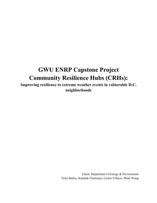 GWU ENRP Capstone Project
Community Resilience Hubs (CRHs):
Improving resilience to extreme weather events in vulnerable D.C.
neighborhoods
Client: Department of Energy & Environment
Tyler Bailey, Kinshuk Chatterjee, Carlos Villacis, Minli Wang
 