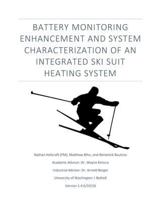 BATTERY MONITORING
ENHANCEMENT AND SYSTEM
CHARACTERIZATION OF AN
INTEGRATED SKI SUIT
HEATING SYSTEM
Nathan Hollcraft (PM), Matthew Bihis, and Remenick Bautista
Academic Advisor: Dr. Wayne Kimura
Industrial Advisor: Dr. Arnold Berger
University of Washington | Bothell
Version 1.4 6/10/16
 