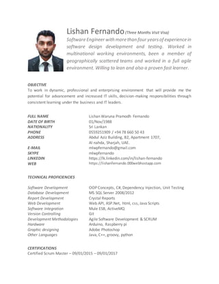 Lishan Fernando(Three Months Visit Visa)
Software Engineer with more than four yearsof experience in
software design development and testing. Worked in
multinational working environments, been a member of
geographically scattered teams and worked in a full agile
environment. Willing to lean and also a proven fast learner.
OBJECTIVE
To work in dynamic, professional and enterprising environment that will provide me the
potential for advancement and increased IT skills, decision-making responsibilities through
consistent learning under the business and IT leaders.
FULL NAME Lishan Waruna Pramodh Fernando
DATE OF BIRTH 01/Nov/1988
NATIONALITY Sri Lankan
PHONE 0559251909 / +94 78 660 50 43
ADDRESS Abdul Aziz Building, B2, Apartment 1707,
Al nahda, Sharjah, UAE.
E-MAIL mlwpfernando@gmail.com
SKYPE mlwpfernando
LINKEDIN https://lk.linkedin.com/in/lishan-fernando
WEB https://lishanfernando.000webhostapp.com
TECHNICAL PROFICIENCIES
Software Development OOP Concepts, C#, Dependency Injection, Unit Testing
Database Development MS SQL Server 2008/2012
Report Development Crystal Reports
Web Development Web API, ASP.Net, html, css, Java Scripts
Software Integration Mule ESB, ActiveMQ
Version Controlling Git
Development Methodologies Agile Software Development & SCRUM
Hardware Arduino, Raspberry pi
Graphic designing Adobe Photoshop
Other Languages Java, C++, groovy, python
CERTIFICATIONS
Certified Scrum Master – 09/01/2015 – 09/01/2017
 