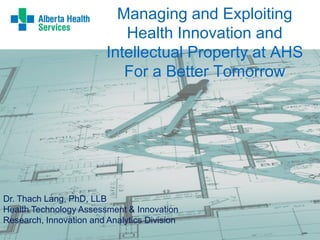 Managing and Exploiting
Health Innovation and
Intellectual Property at AHS
For a Better Tomorrow
Dr. Thach Lang, PhD, LLB
Health Technology Assessment & Innovation
Research, Innovation and Analytics Division
 