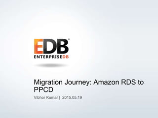 © Copyright EnterpriseDB Corporation, 2015. All Rights Reserved. 1
Migration Journey: Amazon RDS to
PPCD
Vibhor Kumar | 2015.05.19
 