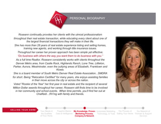 PERSONAL BIOGRAPHY
S E L L I N G YO U R H O M E
Your Needs &
the Qualities
of Your Home
Powerful Market
Data & Intelligence
My Knowledge, Proven
Marketing Process,
Company & Network
Automated Marketing,
Technology, & Tools
The Process of
Selling Your Home
Our Network of
Partners & Support
Services
Roseann continually provides her clients with the utmost professionalism
throughout their real estate transaction, while educating every client about one of
the largest financial transactions they will make in their life.
She has more than 28 years of real estate experience listing and selling homes,
training new agents, and working through title insurance issues.
Throughout her career her proven approach has been simple yet effective;
“Do business with others the way you want them to do business with you.”
As a full time Realtor, Roseann consistently works with clients throughout the
Denver Metro area, from Castle Rock, Highlands Ranch, Lone Tree, Littleton,
Parker, Aurora, Westminster, even the outlying areas of Elizabeth, Franktown and
Kiowa.
She is a board member of South Metro Denver Real Estate Association...SMDRA
for short. Being “Relocation Certified” for many years, she enjoys assisting families
in their move across the city or across the nation.
Voted “Rookie of the Year” her first year in real estate and the recipient of several
Million Dollar awards throughout her career, Roseann still finds time to be involved
in her community and school events. When time permits, you’ll find her out at
Chatfield…RV’ing with family and friends.
 